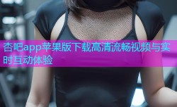 杏吧app苹果版下载高清流畅视频与实时互动体验