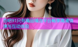 杏吧91只有精品精选平台畅享高清资源与互动体验