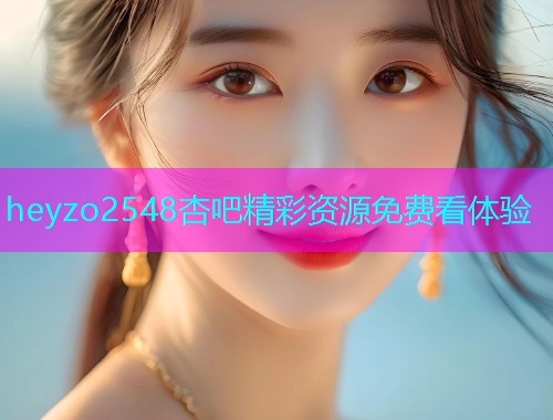 heyzo2548杏吧精彩资源免费看体验  第2张