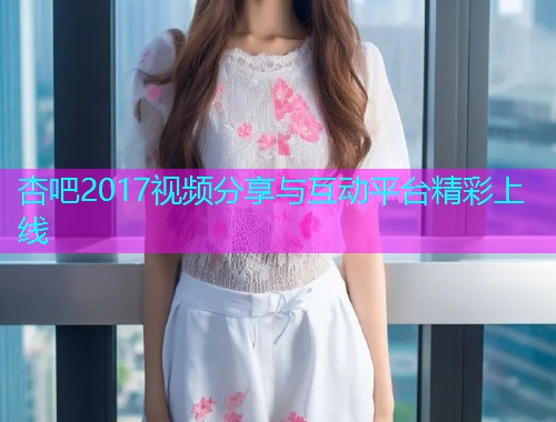 杏吧2017视频分享与互动平台精彩上线  第1张