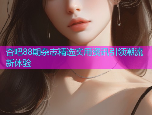 杏吧88期杂志精选实用资讯引领潮流新体验  第2张