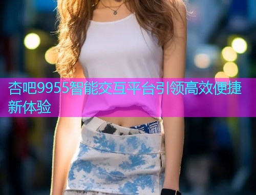 杏吧9955智能交互平台引领高效便捷新体验  第1张