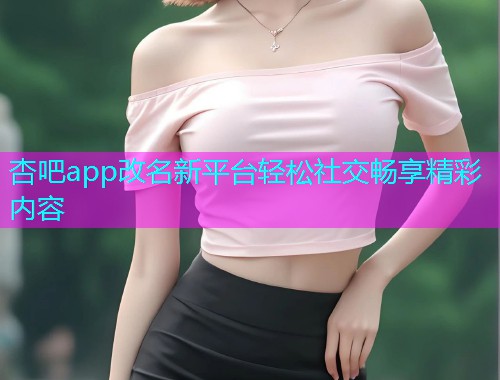 杏吧app改名新平台轻松社交畅享精彩内容  第1张