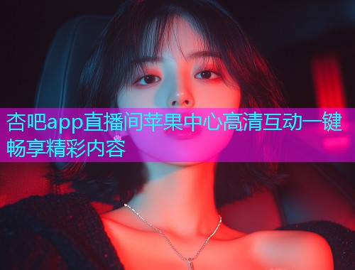 杏吧app直播间苹果中心高清互动一键畅享精彩内容  第1张