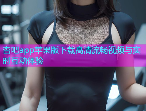 杏吧app苹果版下载高清流畅视频与实时互动体验  第1张