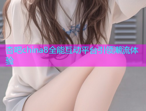 杏吧china8全能互动平台引领潮流体验  第1张