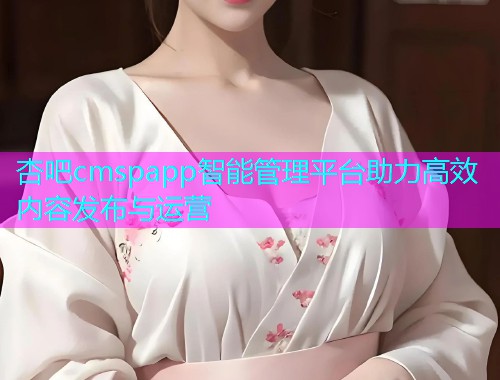 杏吧cmspapp智能管理平台助力高效内容发布与运营  第1张