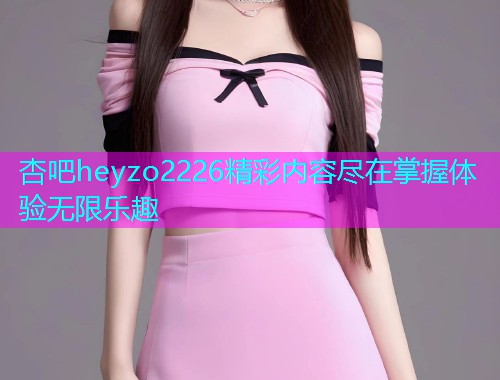 杏吧heyzo2226精彩内容尽在掌握体验无限乐趣  第1张