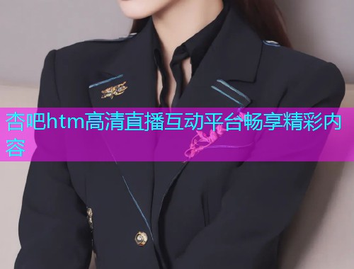 杏吧htm高清直播互动平台畅享精彩内容  第2张