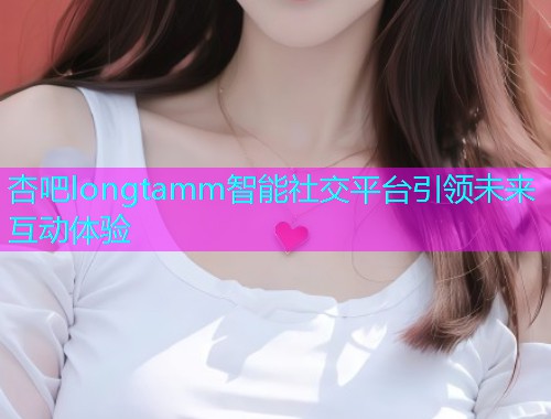 杏吧longtamm智能社交平台引领未来互动体验  第1张