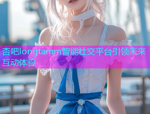 杏吧longtamm智能社交平台引领未来互动体验  第2张