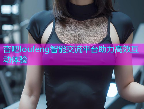 杏吧loufeng智能交流平台助力高效互动体验  第1张